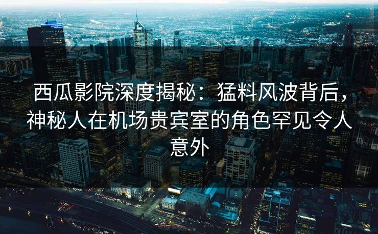 西瓜影院深度揭秘：猛料风波背后，神秘人在机场贵宾室的角色罕见令人意外