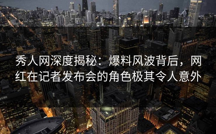 秀人网深度揭秘：爆料风波背后，网红在记者发布会的角色极其令人意外