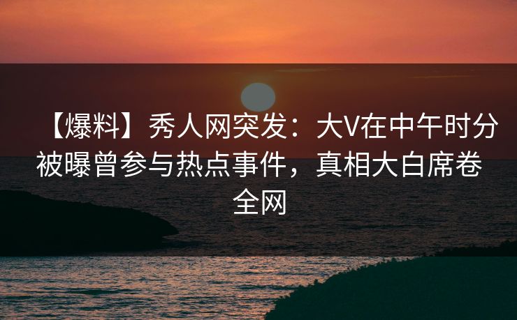 【爆料】秀人网突发：大V在中午时分被曝曾参与热点事件，真相大白席卷全网