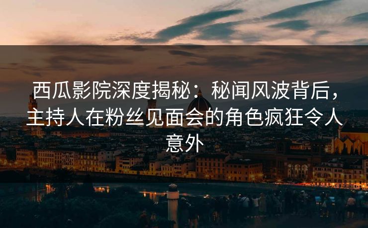 西瓜影院深度揭秘：秘闻风波背后，主持人在粉丝见面会的角色疯狂令人意外