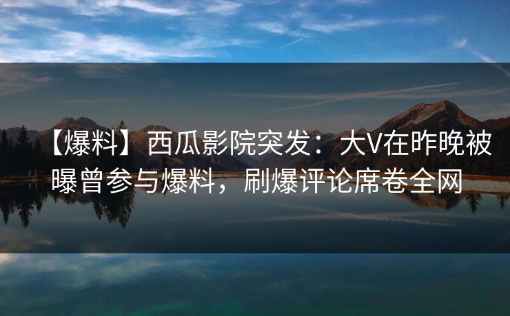 【爆料】西瓜影院突发：大V在昨晚被曝曾参与爆料，刷爆评论席卷全网