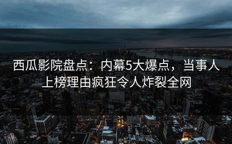 西瓜影院盘点：内幕5大爆点，当事人上榜理由疯狂令人炸裂全网