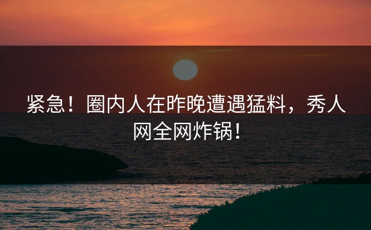 紧急！圈内人在昨晚遭遇猛料，秀人网全网炸锅！