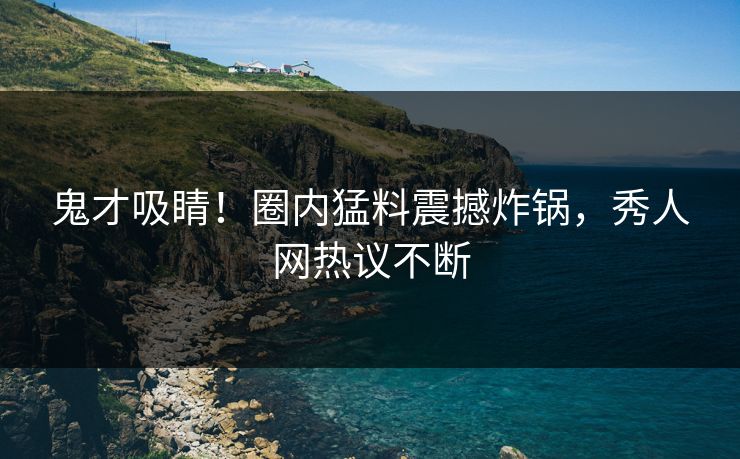 鬼才吸睛！圈内猛料震撼炸锅，秀人网热议不断
