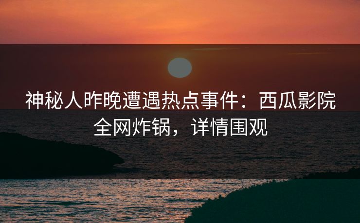 神秘人昨晚遭遇热点事件：西瓜影院全网炸锅，详情围观