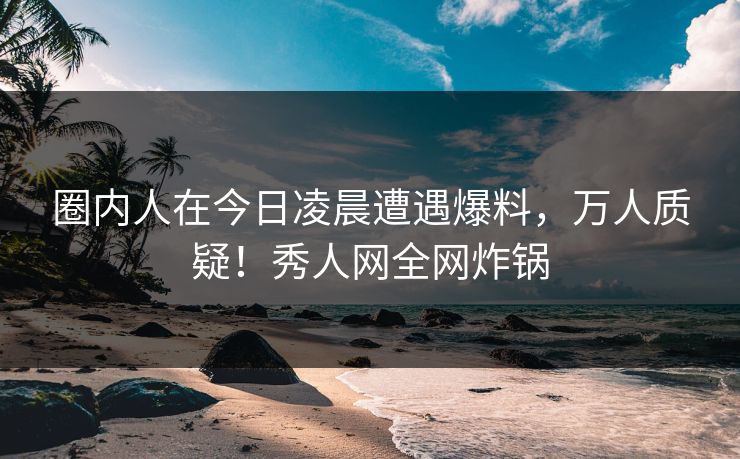 圈内人在今日凌晨遭遇爆料，万人质疑！秀人网全网炸锅