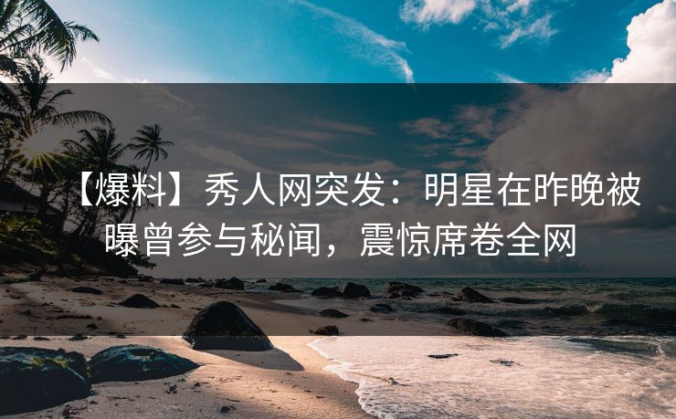 【爆料】秀人网突发：明星在昨晚被曝曾参与秘闻，震惊席卷全网