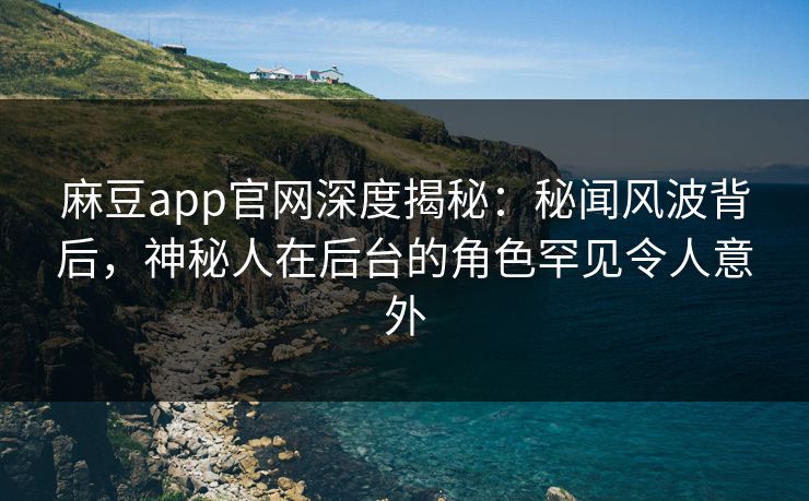 麻豆app官网深度揭秘：秘闻风波背后，神秘人在后台的角色罕见令人意外