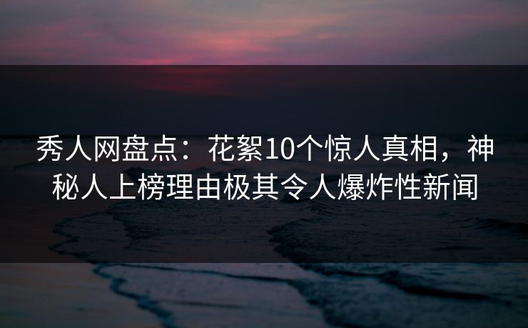 秀人网盘点：花絮10个惊人真相，神秘人上榜理由极其令人爆炸性新闻