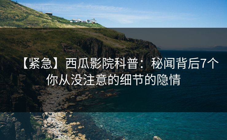 【紧急】西瓜影院科普：秘闻背后7个你从没注意的细节的隐情