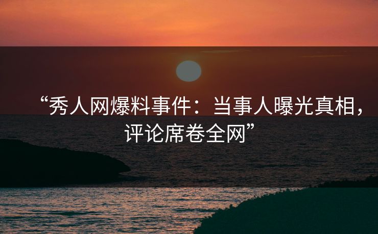 “秀人网爆料事件：当事人曝光真相，评论席卷全网”