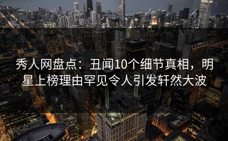 秀人网盘点：丑闻10个细节真相，明星上榜理由罕见令人引发轩然大波