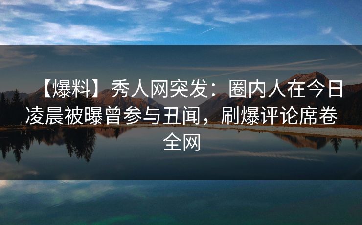 【爆料】秀人网突发：圈内人在今日凌晨被曝曾参与丑闻，刷爆评论席卷全网
