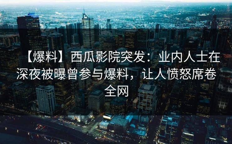 【爆料】西瓜影院突发：业内人士在深夜被曝曾参与爆料，让人愤怒席卷全网