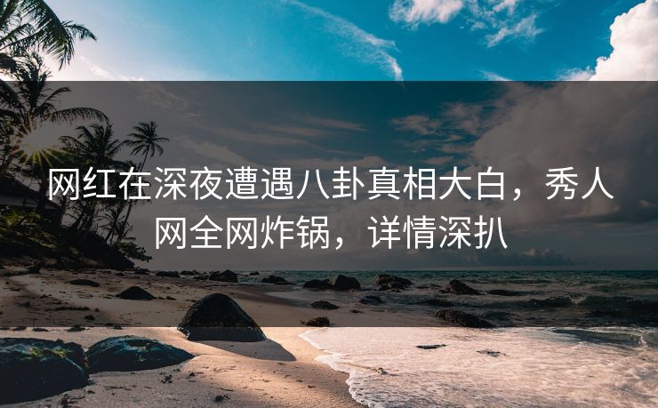 网红在深夜遭遇八卦真相大白，秀人网全网炸锅，详情深扒