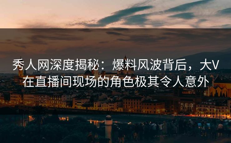 秀人网深度揭秘：爆料风波背后，大V在直播间现场的角色极其令人意外