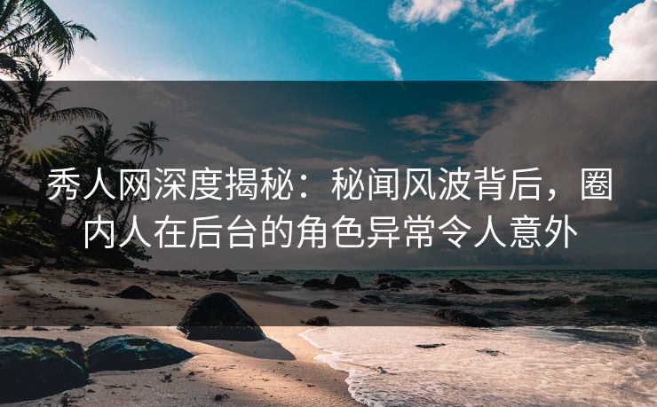 秀人网深度揭秘：秘闻风波背后，圈内人在后台的角色异常令人意外