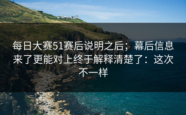 每日大赛51赛后说明之后；幕后信息来了更能对上终于解释清楚了：这次不一样