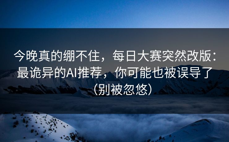 今晚真的绷不住，每日大赛突然改版：最诡异的AI推荐，你可能也被误导了（别被忽悠）