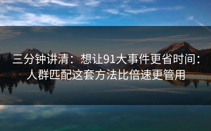 三分钟讲清：想让91大事件更省时间：人群匹配这套方法比倍速更管用
