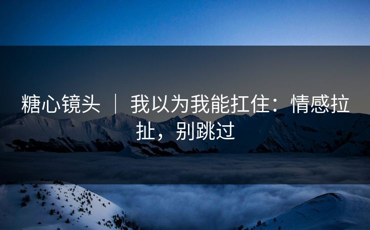 糖心镜头 | 我以为我能扛住:情感拉扯,别跳过 糖心镜头 | 我以为我能扛住:情感拉扯,别跳过