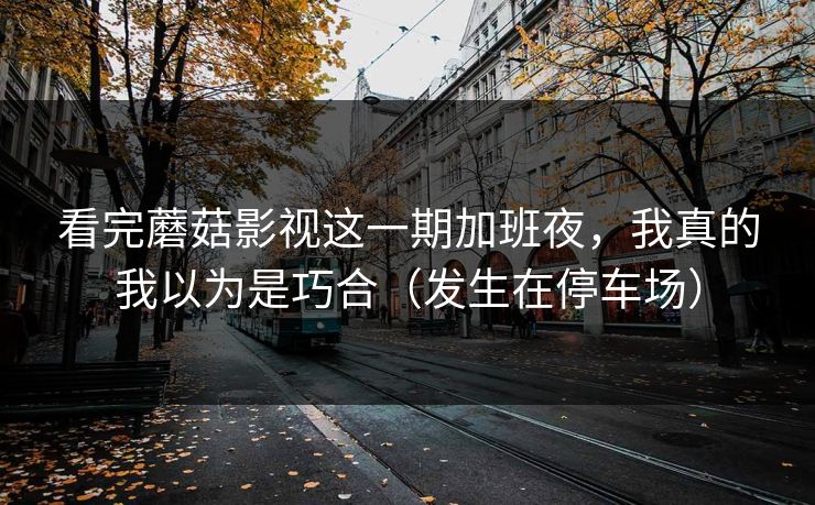 看完蘑菇影视这一期加班夜，我真的我以为是巧合（发生在停车场）